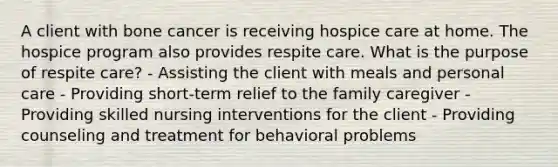 A client with bone cancer is receiving hospice care at home. The hospice program also provides respite care. What is the purpose of respite care? - Assisting the client with meals and personal care - Providing short-term relief to the family caregiver - Providing skilled nursing interventions for the client - Providing counseling and treatment for behavioral problems