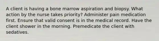 A client is having a bone marrow aspiration and biopsy. What action by the nurse takes priority? Administer pain medication first. Ensure that valid consent is in the medical record. Have the client shower in the morning. Premedicate the client with sedatives.