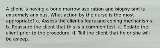 A client is having a bone marrow aspiration and biopsy and is extremely anxious. What action by the nurse is the most appropriate? a. Assess the client's fears and coping mechanisms. b. Reassure the client that this is a common test. c. Sedate the client prior to the procedure. d. Tell the client that he or she will be asleep.