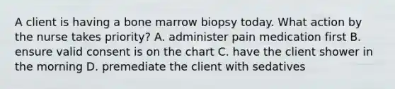 A client is having a bone marrow biopsy today. What action by the nurse takes priority? A. administer pain medication first B. ensure valid consent is on the chart C. have the client shower in the morning D. premediate the client with sedatives