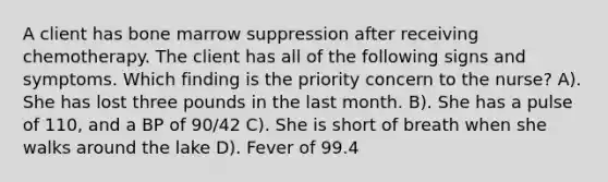 A client has bone marrow suppression after receiving chemotherapy. The client has all of the following signs and symptoms. Which finding is the priority concern to the nurse? A). She has lost three pounds in the last month. B). She has a pulse of 110, and a BP of 90/42 C). She is short of breath when she walks around the lake D). Fever of 99.4