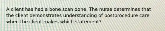 A client has had a bone scan done. The nurse determines that the client demonstrates understanding of postprocedure care when the client makes which statement?