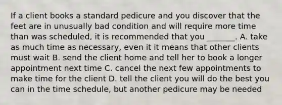 If a client books a standard pedicure and you discover that the feet are in unusually bad condition and will require more time than was scheduled, it is recommended that you _______. A. take as much time as necessary, even it it means that other clients must wait B. send the client home and tell her to book a longer appointment next time C. cancel the next few appointments to make time for the client D. tell the client you will do the best you can in the time schedule, but another pedicure may be needed