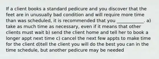 If a client books a standard pedicure and you discover that the feet are in unusually bad condition and will require more time than was scheduled, it is recommended that you ____________. a) take as much time as necessary, even if it means that other clients must wait b) send the client home and tell her to book a longer appt next time c) cancel the next few appts to make time for the client d)tell the client you will do the best you can in the time schedule, but another pedicure may be needed