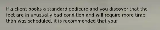 If a client books a standard pedicure and you discover that the feet are in unusually bad condition and will require more time than was scheduled, it is recommended that you: