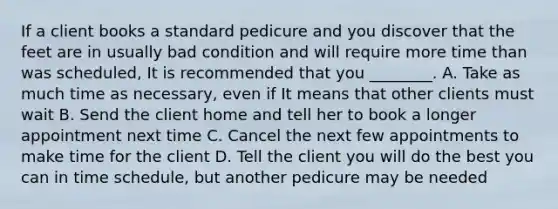 If a client books a standard pedicure and you discover that the feet are in usually bad condition and will require more time than was scheduled, I️t is recommended that you ________. A. Take as much time as necessary, even if I️t means that other clients must wait B. Send the client home and tell her to book a longer appointment next time C. Cancel the next few appointments to make time for the client D. Tell the client you will do the best you can in time schedule, but another pedicure may be needed