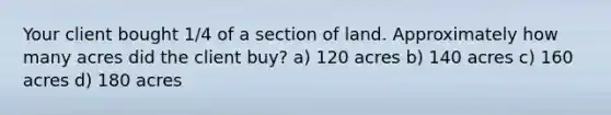 Your client bought 1/4 of a section of land. Approximately how many acres did the client buy? a) 120 acres b) 140 acres c) 160 acres d) 180 acres