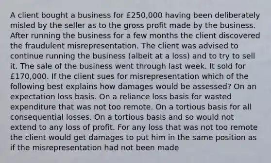 A client bought a business for £250,000 having been deliberately misled by the seller as to the gross profit made by the business. After running the business for a few months the client discovered the fraudulent misrepresentation. The client was advised to continue running the business (albeit at a loss) and to try to sell it. The sale of the business went through last week. It sold for £170,000. If the client sues for misrepresentation which of the following best explains how damages would be assessed? On an expectation loss basis. On a reliance loss basis for wasted expenditure that was not too remote. On a tortious basis for all consequential losses. On a tortious basis and so would not extend to any loss of profit. For any loss that was not too remote the client would get damages to put him in the same position as if the misrepresentation had not been made