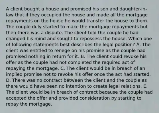 A client bought a house and promised his son and daughter-in-law that if they occupied the house and made all the mortgage repayments on the house he would transfer the house to them. The couple duly started to make the mortgage repayments but then there was a dispute. The client told the couple he had changed his mind and sought to repossess the house. Which one of following statements best describes the legal position? A. The client was entitled to renege on his promise as the couple had promised nothing in return for it. B. The client could revoke his offer as the couple had not completed the required act of repaying the mortgage. C. The client would be in breach of an implied promise not to revoke his offer once the act had started. D. There was no contract between the client and the couple as there would have been no intention to create legal relations. E. The client would be in breach of contract because the couple had accepted the offer and provided consideration by starting to repay the mortgage.