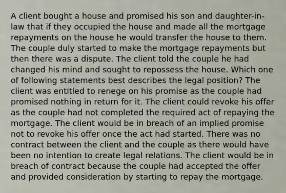 A client bought a house and promised his son and daughter-in-law that if they occupied the house and made all the mortgage repayments on the house he would transfer the house to them. The couple duly started to make the mortgage repayments but then there was a dispute. The client told the couple he had changed his mind and sought to repossess the house. Which one of following statements best describes the legal position? The client was entitled to renege on his promise as the couple had promised nothing in return for it. The client could revoke his offer as the couple had not completed the required act of repaying the mortgage. The client would be in breach of an implied promise not to revoke his offer once the act had started. There was no contract between the client and the couple as there would have been no intention to create legal relations. The client would be in breach of contract because the couple had accepted the offer and provided consideration by starting to repay the mortgage.