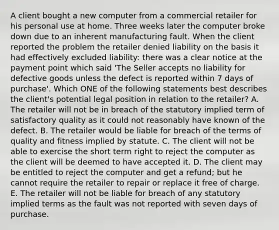 A client bought a new computer from a commercial retailer for his personal use at home. Three weeks later the computer broke down due to an inherent manufacturing fault. When the client reported the problem the retailer denied liability on the basis it had effectively excluded liability: there was a clear notice at the payment point which said 'The Seller accepts no liability for defective goods unless the defect is reported within 7 days of purchase'. Which ONE of the following statements best describes the client's potential legal position in relation to the retailer? A. The retailer will not be in breach of the statutory implied term of satisfactory quality as it could not reasonably have known of the defect. B. The retailer would be liable for breach of the terms of quality and fitness implied by statute. C. The client will not be able to exercise the short term right to reject the computer as the client will be deemed to have accepted it. D. The client may be entitled to reject the computer and get a refund; but he cannot require the retailer to repair or replace it free of charge. E. The retailer will not be liable for breach of any statutory implied terms as the fault was not reported with seven days of purchase.