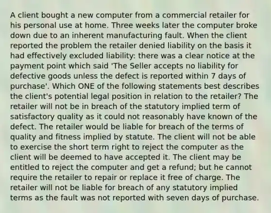 A client bought a new computer from a commercial retailer for his personal use at home. Three weeks later the computer broke down due to an inherent manufacturing fault. When the client reported the problem the retailer denied liability on the basis it had effectively excluded liability: there was a clear notice at the payment point which said 'The Seller accepts no liability for defective goods unless the defect is reported within 7 days of purchase'. Which ONE of the following statements best describes the client's potential legal position in relation to the retailer? The retailer will not be in breach of the statutory implied term of satisfactory quality as it could not reasonably have known of the defect. The retailer would be liable for breach of the terms of quality and fitness implied by statute. The client will not be able to exercise the short term right to reject the computer as the client will be deemed to have accepted it. The client may be entitled to reject the computer and get a refund; but he cannot require the retailer to repair or replace it free of charge. The retailer will not be liable for breach of any statutory implied terms as the fault was not reported with seven days of purchase.