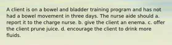 A client is on a bowel and bladder training program and has not had a bowel movement in three days. The nurse aide should a. report it to the charge nurse. b. give the client an enema. c. offer the client prune juice. d. encourage the client to drink more fluids.