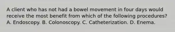 A client who has not had a bowel movement in four days would receive the most benefit from which of the following procedures? A. Endoscopy. B. Colonoscopy. C. Catheterization. D. Enema.