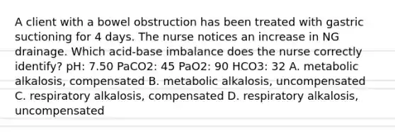 A client with a bowel obstruction has been treated with gastric suctioning for 4 days. The nurse notices an increase in NG drainage. Which acid-base imbalance does the nurse correctly identify? pH: 7.50 PaCO2: 45 PaO2: 90 HCO3: 32 A. metabolic alkalosis, compensated B. metabolic alkalosis, uncompensated C. respiratory alkalosis, compensated D. respiratory alkalosis, uncompensated