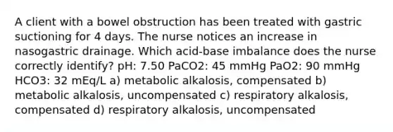 A client with a bowel obstruction has been treated with gastric suctioning for 4 days. The nurse notices an increase in nasogastric drainage. Which acid-base imbalance does the nurse correctly identify? pH: 7.50 PaCO2: 45 mmHg PaO2: 90 mmHg HCO3: 32 mEq/L a) metabolic alkalosis, compensated b) metabolic alkalosis, uncompensated c) respiratory alkalosis, compensated d) respiratory alkalosis, uncompensated