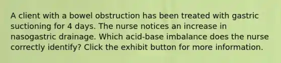 A client with a bowel obstruction has been treated with gastric suctioning for 4 days. The nurse notices an increase in nasogastric drainage. Which acid-base imbalance does the nurse correctly identify? Click the exhibit button for more information.