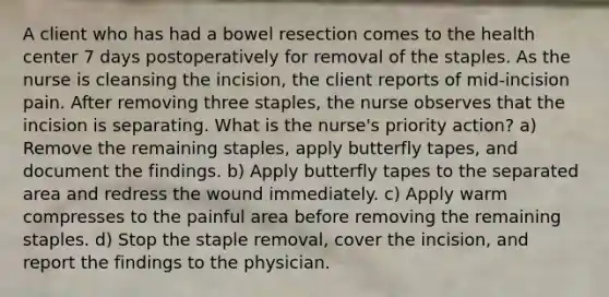 A client who has had a bowel resection comes to the health center 7 days postoperatively for removal of the staples. As the nurse is cleansing the incision, the client reports of mid-incision pain. After removing three staples, the nurse observes that the incision is separating. What is the nurse's priority action? a) Remove the remaining staples, apply butterfly tapes, and document the findings. b) Apply butterfly tapes to the separated area and redress the wound immediately. c) Apply warm compresses to the painful area before removing the remaining staples. d) Stop the staple removal, cover the incision, and report the findings to the physician.