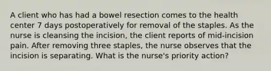 A client who has had a bowel resection comes to the health center 7 days postoperatively for removal of the staples. As the nurse is cleansing the incision, the client reports of mid-incision pain. After removing three staples, the nurse observes that the incision is separating. What is the nurse's priority action?