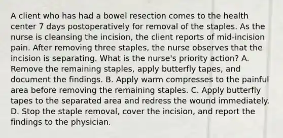 A client who has had a bowel resection comes to the health center 7 days postoperatively for removal of the staples. As the nurse is cleansing the incision, the client reports of mid-incision pain. After removing three staples, the nurse observes that the incision is separating. What is the nurse's priority action? A. Remove the remaining staples, apply butterfly tapes, and document the findings. B. Apply warm compresses to the painful area before removing the remaining staples. C. Apply butterfly tapes to the separated area and redress the wound immediately. D. Stop the staple removal, cover the incision, and report the findings to the physician.