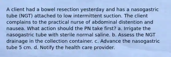 A client had a bowel resection yesterday and has a nasogastric tube (NGT) attached to low intermittent suction. The client complains to the practical nurse of abdominal distention and nausea. What action should the PN take first? a. Irrigate the nasogastric tube with sterile normal saline. b. Assess the NGT drainage in the collection container. c. Advance the nasogastric tube 5 cm. d. Notify the health care provider.