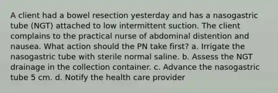 A client had a bowel resection yesterday and has a nasogastric tube (NGT) attached to low intermittent suction. The client complains to the practical nurse of abdominal distention and nausea. What action should the PN take first? a. Irrigate the nasogastric tube with sterile normal saline. b. Assess the NGT drainage in the collection container. c. Advance the nasogastric tube 5 cm. d. Notify the health care provider