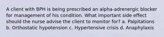 A client with BPH is being prescribed an alpha-adrenergic blocker for management of his condition. What important side effect should the nurse advise the client to monitor for? a. Palpitations b. Orthostatic hypotension c. Hypertensive crisis d. Anaphylaxis