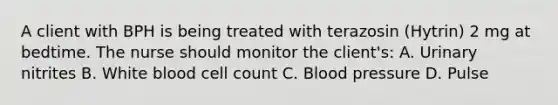 A client with BPH is being treated with terazosin (Hytrin) 2 mg at bedtime. The nurse should monitor the client's: A. Urinary nitrites B. White blood cell count C. Blood pressure D. Pulse