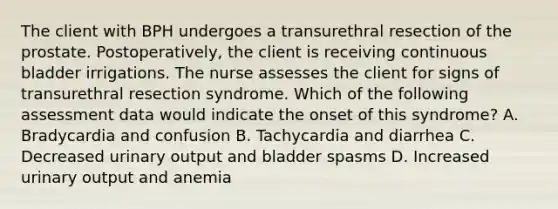 The client with BPH undergoes a transurethral resection of the prostate. Postoperatively, the client is receiving continuous bladder irrigations. The nurse assesses the client for signs of transurethral resection syndrome. Which of the following assessment data would indicate the onset of this syndrome? A. Bradycardia and confusion B. Tachycardia and diarrhea C. Decreased urinary output and bladder spasms D. Increased urinary output and anemia