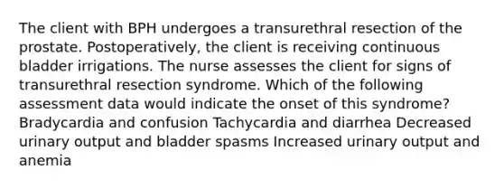 The client with BPH undergoes a transurethral resection of the prostate. Postoperatively, the client is receiving continuous bladder irrigations. The nurse assesses the client for signs of transurethral resection syndrome. Which of the following assessment data would indicate the onset of this syndrome? Bradycardia and confusion Tachycardia and diarrhea Decreased urinary output and bladder spasms Increased urinary output and anemia