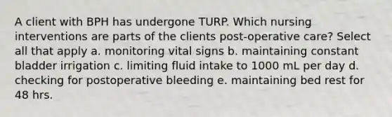 A client with BPH has undergone TURP. Which nursing interventions are parts of the clients post-operative care? Select all that apply a. monitoring vital signs b. maintaining constant bladder irrigation c. limiting fluid intake to 1000 mL per day d. checking for postoperative bleeding e. maintaining bed rest for 48 hrs.