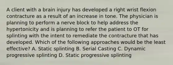 A client with a brain injury has developed a right wrist flexion contracture as a result of an increase in tone. The physician is planning to perform a nerve block to help address the hypertonicity and is planning to refer the patient to OT for splinting with the intent to remediate the contracture that has developed. Which of the following approaches would be the least effective? A. Static splinting B. Serial Casting C. Dynamic progressive splinting D. Static progressive splinting