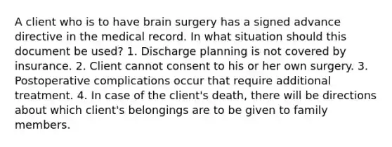 A client who is to have brain surgery has a signed advance directive in the medical record. In what situation should this document be used? 1. Discharge planning is not covered by insurance. 2. Client cannot consent to his or her own surgery. 3. Postoperative complications occur that require additional treatment. 4. In case of the client's death, there will be directions about which client's belongings are to be given to family members.