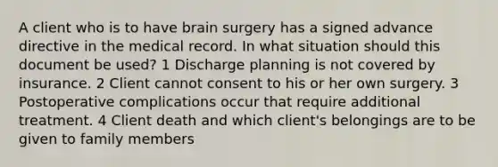 A client who is to have brain surgery has a signed advance directive in the medical record. In what situation should this document be used? 1 Discharge planning is not covered by insurance. 2 Client cannot consent to his or her own surgery. 3 Postoperative complications occur that require additional treatment. 4 Client death and which client's belongings are to be given to family members