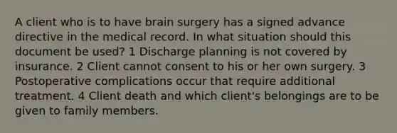 A client who is to have brain surgery has a signed advance directive in the medical record. In what situation should this document be used? 1 Discharge planning is not covered by insurance. 2 Client cannot consent to his or her own surgery. 3 Postoperative complications occur that require additional treatment. 4 Client death and which client's belongings are to be given to family members.