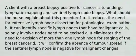 A client with a breast biopsy positive for cancer is to undergo lymphatic mapping and sentinel lymph node biopsy. What should the nurse explain about this procedure? a. It reduces the need for extensive lymph node dissection for pathological examination b. It can identify specific lymph nodes that have malignant cells, so only involve nodes need to be excised c. It eliminates the need for excision of more than one lymph node for staging of the breast cancer d. It will confirm the absence of tumour spread if the sentinel lymph node is negative for malignant changes