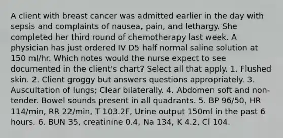 A client with breast cancer was admitted earlier in the day with sepsis and complaints of nausea, pain, and lethargy. She completed her third round of chemotherapy last week. A physician has just ordered IV D5 half normal saline solution at 150 ml/hr. Which notes would the nurse expect to see documented in the client's chart? Select all that apply. 1. Flushed skin. 2. Client groggy but answers questions appropriately. 3. Auscultation of lungs; Clear bilaterally. 4. Abdomen soft and non-tender. Bowel sounds present in all quadrants. 5. BP 96/50, HR 114/min, RR 22/min, T 103.2F, Urine output 150ml in the past 6 hours. 6. BUN 35, creatinine 0.4, Na 134, K 4.2, Cl 104.