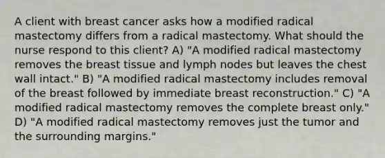 A client with breast cancer asks how a modified radical mastectomy differs from a radical mastectomy. What should the nurse respond to this client? A) "A modified radical mastectomy removes the breast tissue and lymph nodes but leaves the chest wall intact." B) "A modified radical mastectomy includes removal of the breast followed by immediate breast reconstruction." C) "A modified radical mastectomy removes the complete breast only." D) "A modified radical mastectomy removes just the tumor and the surrounding margins."