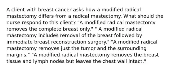 A client with breast cancer asks how a modified radical mastectomy differs from a radical mastectomy. What should the nurse respond to this​ client? ​"A modified radical mastectomy removes the complete breast​ only." ​" A modified radical mastectomy includes removal of the breast followed by immediate breast reconstruction​ surgery." ​"A modified radical mastectomy removes just the tumor and the surrounding​ margins." ​"A modified radical mastectomy removes the breast tissue and lymph nodes but leaves the chest wall​ intact."