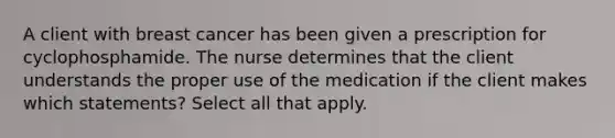 A client with breast cancer has been given a prescription for cyclophosphamide. The nurse determines that the client understands the proper use of the medication if the client makes which statements? Select all that apply.