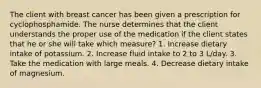 The client with breast cancer has been given a prescription for cyclophosphamide. The nurse determines that the client understands the proper use of the medication if the client states that he or she will take which measure? 1. Increase dietary intake of potassium. 2. Increase fluid intake to 2 to 3 L/day. 3. Take the medication with large meals. 4. Decrease dietary intake of magnesium.