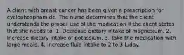 A client with breast cancer has been given a prescription for cyclophosphamide. The nurse determines that the client understands the proper use of the medication if the client states that she needs to: 1. Decrease dietary intake of magnesium. 2. Increase dietary intake of potassium. 3. Take the medication with large meals. 4. Increase fluid intake to 2 to 3 L/day.