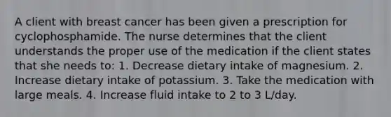 A client with breast cancer has been given a prescription for cyclophosphamide. The nurse determines that the client understands the proper use of the medication if the client states that she needs to: 1. Decrease dietary intake of magnesium. 2. Increase dietary intake of potassium. 3. Take the medication with large meals. 4. Increase fluid intake to 2 to 3 L/day.