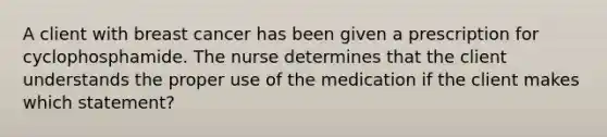 A client with breast cancer has been given a prescription for cyclophosphamide. The nurse determines that the client understands the proper use of the medication if the client makes which statement?