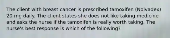 The client with breast cancer is prescribed tamoxifen (Nolvadex) 20 mg daily. The client states she does not like taking medicine and asks the nurse if the tamoxifen is really worth taking. The nurse's best response is which of the following?