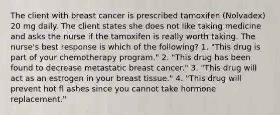 The client with breast cancer is prescribed tamoxifen (Nolvadex) 20 mg daily. The client states she does not like taking medicine and asks the nurse if the tamoxifen is really worth taking. The nurse's best response is which of the following? 1. "This drug is part of your chemotherapy program." 2. "This drug has been found to decrease metastatic breast cancer." 3. "This drug will act as an estrogen in your breast tissue." 4. "This drug will prevent hot fl ashes since you cannot take hormone replacement."