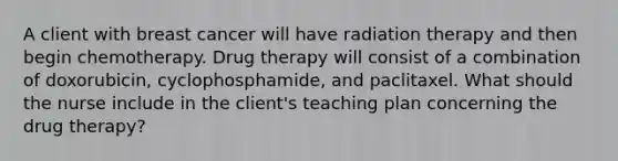 A client with breast cancer will have radiation therapy and then begin chemotherapy. Drug therapy will consist of a combination of doxorubicin, cyclophosphamide, and paclitaxel. What should the nurse include in the client's teaching plan concerning the drug therapy?