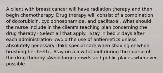 A client with breast cancer will have radiation therapy and then begin chemotherapy. Drug therapy will consist of a combination of doxorubicin, cyclophosphamide, and paclitaxel. What should the nurse include in the client's teaching plan concerning the drug therapy? Select all that apply. -Stay in bed 2 days after each administration -Avoid the use of antiemetics unless absolutely necessary -Take special care when shaving or when brushing her teeth - Stay on a low-fat diet during the course of the drug therapy -Avoid large crowds and public places whenever possible