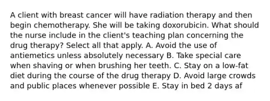 A client with breast cancer will have radiation therapy and then begin chemotherapy. She will be taking doxorubicin. What should the nurse include in the client's teaching plan concerning the drug therapy? Select all that apply. A. Avoid the use of antiemetics unless absolutely necessary B. Take special care when shaving or when brushing her teeth. C. Stay on a low-fat diet during the course of the drug therapy D. Avoid large crowds and public places whenever possible E. Stay in bed 2 days af