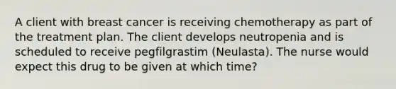 A client with breast cancer is receiving chemotherapy as part of the treatment plan. The client develops neutropenia and is scheduled to receive pegfilgrastim (Neulasta). The nurse would expect this drug to be given at which time?